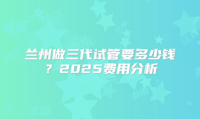 兰州做三代试管要多少钱?2025费用分析