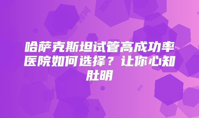 哈萨克斯坦试管高成功率医院如何选择？让你心知肚明
