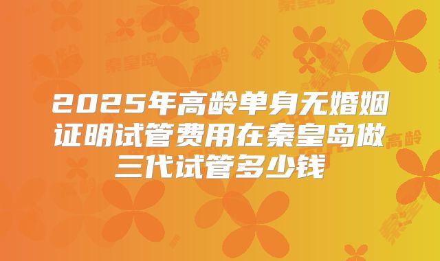 2025年高龄单身无婚姻证明试管费用在秦皇岛做三代试管多少钱
