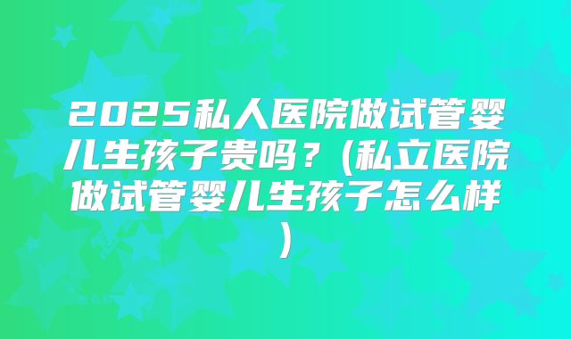 2025私人医院做试管婴儿生孩子贵吗?(私立医院做试管婴儿生孩子怎么样)