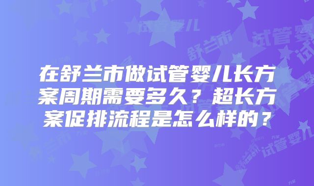 在舒兰市做试管婴儿长方案周期需要多久?超长方案促排流程是怎么样的?