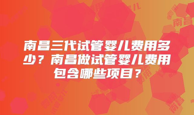 南昌三代试管婴儿费用多少?南昌做试管婴儿费用包含哪些项目?
