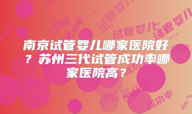 南京试管婴儿哪家医院好?苏州三代试管成功率哪家医院高?