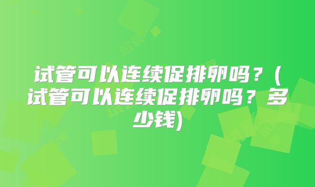 试管可以连续促排卵吗?(试管可以连续促排卵吗?多少钱)