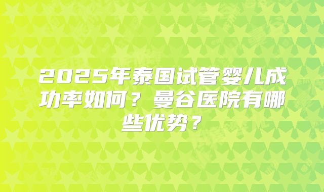 2025年泰国试管婴儿成功率如何?曼谷医院有哪些优势?