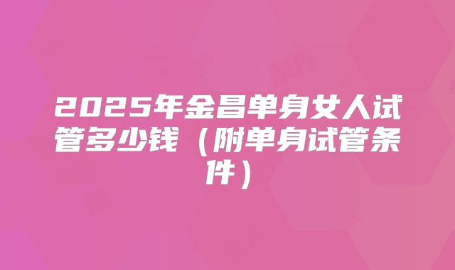 2025年金昌单身女人试管多少钱(附单身试管条件)