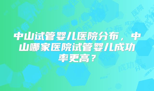 中山试管婴儿医院分布，中山哪家医院试管婴儿成功率更高？