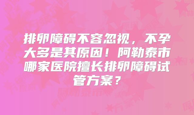 排卵障碍不容忽视,不孕大多是其原因!阿勒泰市哪家医院擅长排卵障碍试管方案?