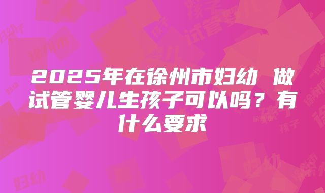 2025年在徐州市妇幼 做试管婴儿生孩子可以吗?有什么要求