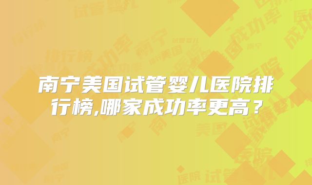 南宁美国试管婴儿医院排行榜,哪家成功率更高？
