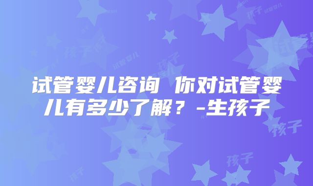 试管婴儿咨询 你对试管婴儿有多少了解?-生孩子