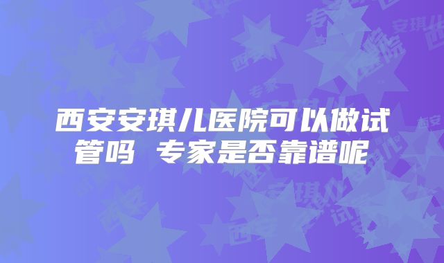 西安安琪儿医院可以做试管吗 专家是否靠谱呢