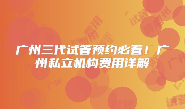 广州三代试管预约必看！广州私立机构费用详解