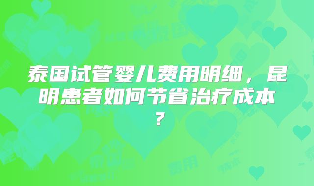 泰国试管婴儿费用明细,昆明患者如何节省治疗成本?