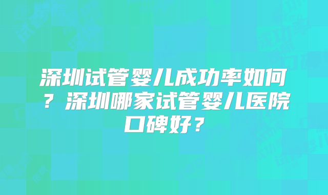 深圳试管婴儿成功率如何?深圳哪家试管婴儿医院口碑好?