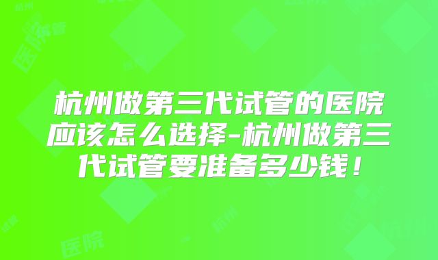 杭州做第三代试管的医院应该怎么选择-杭州做第三代试管要准备多少钱！
