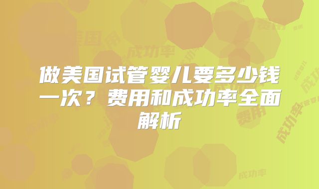 做美国试管婴儿要多少钱一次？费用和成功率全面解析