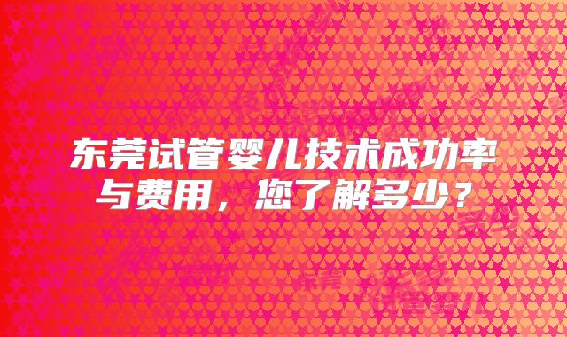 东莞试管婴儿技术成功率与费用,您了解多少?
