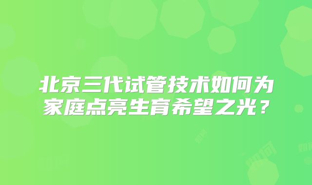北京三代试管技术如何为家庭点亮生育希望之光？