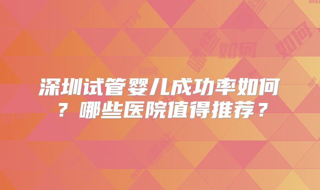 深圳试管婴儿成功率如何?哪些医院值得推荐?