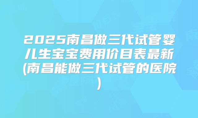 2025南昌做三代试管婴儿生宝宝费用价目表最新(南昌能做三代试管的医院)