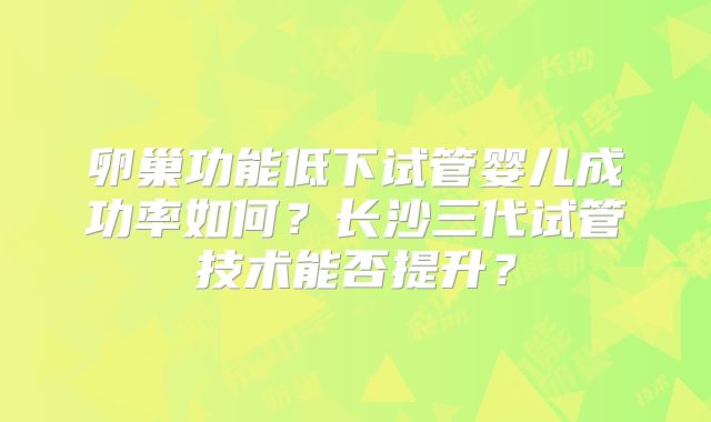 卵巢功能低下试管婴儿成功率如何?长沙三代试管技术能否提升?