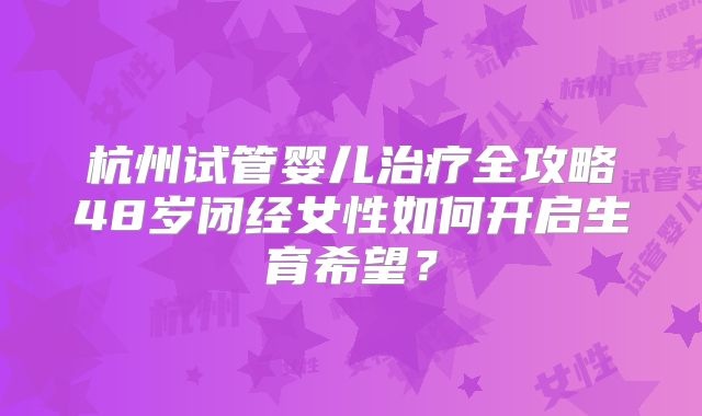 杭州试管婴儿治疗全攻略48岁闭经女性如何开启生育希望?