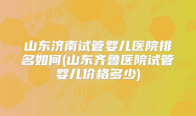 山东济南试管婴儿医院排名如何(山东齐鲁医院试管婴儿价格多少)