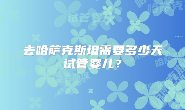 去哈萨克斯坦需要多少天试管婴儿？