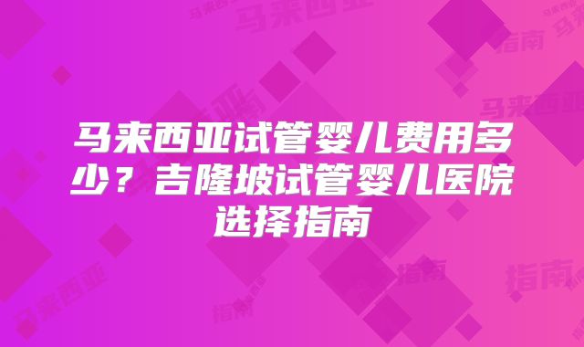 马来西亚试管婴儿费用多少?吉隆坡试管婴儿医院选择指南