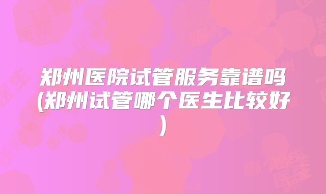 郑州医院试管服务靠谱吗(郑州试管哪个医生比较好)