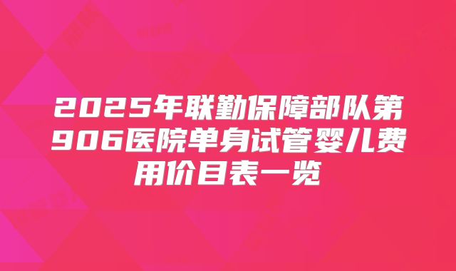 2025年联勤保障部队第906医院单身试管婴儿费用价目表一览