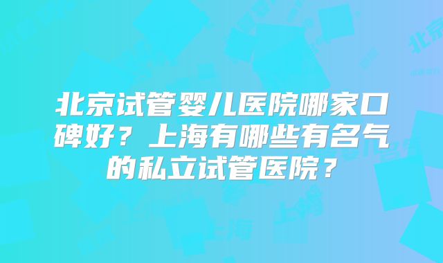 北京试管婴儿医院哪家口碑好?上海有哪些有名气的私立试管医院?