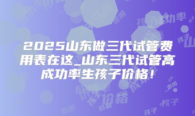 2025山东做三代试管费用表在这_山东三代试管高成功率生孩子价格!