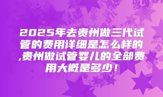 2025年去贵州做三代试管的费用详细是怎么样的,贵州做试管婴儿的全部费用大概是多少！