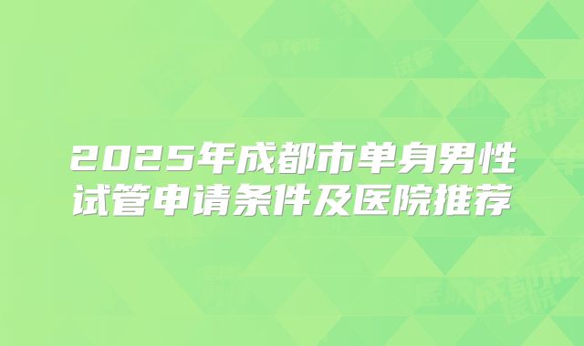 2025年成都市单身男性试管申请条件及医院推荐