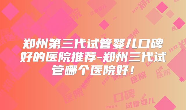 郑州第三代试管婴儿口碑好的医院推荐-郑州三代试管哪个医院好!