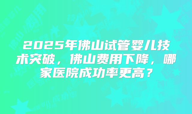 2025年佛山试管婴儿技术突破，佛山费用下降，哪家医院成功率更高？