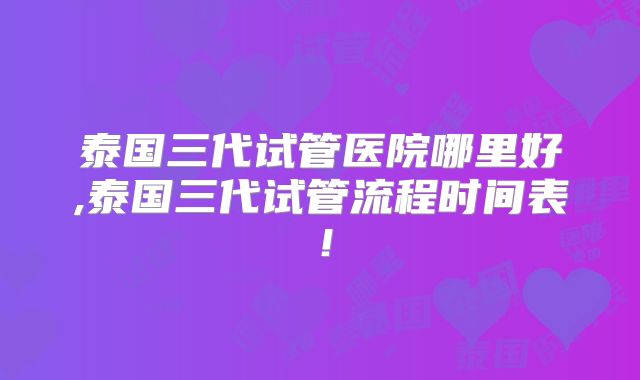 泰国三代试管医院哪里好,泰国三代试管流程时间表!