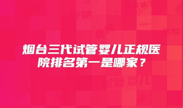 烟台三代试管婴儿正规医院排名第一是哪家?