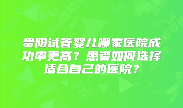 贵阳试管婴儿哪家医院成功率更高?患者如何选择适合自己的医院?