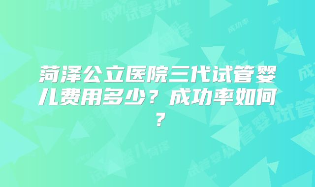 菏泽公立医院三代试管婴儿费用多少?成功率如何?