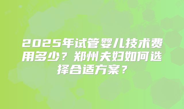 2025年试管婴儿技术费用多少？郑州夫妇如何选择合适方案？