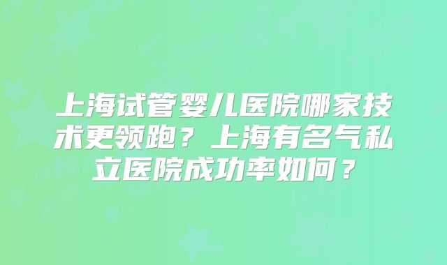 上海试管婴儿医院哪家技术更领跑?上海有名气私立医院成功率如何?