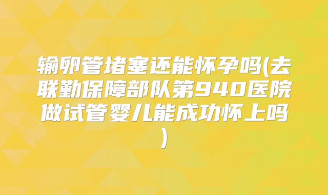 输卵管堵塞还能怀孕吗(去联勤保障部队第940医院做试管婴儿能成功怀上吗)