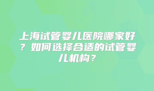 上海试管婴儿医院哪家好?如何选择合适的试管婴儿机构?