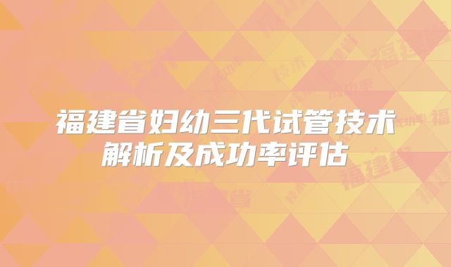 福建省妇幼三代试管技术解析及成功率评估