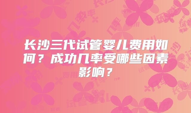 长沙三代试管婴儿费用如何？成功几率受哪些因素影响？