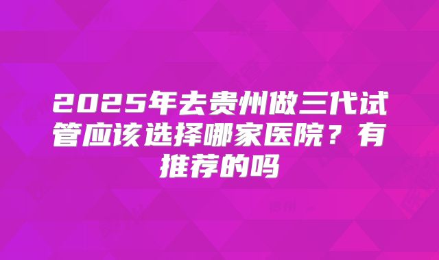 2025年去贵州做三代试管应该选择哪家医院?有推荐的吗