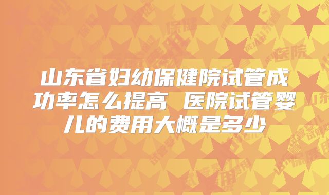 山东省妇幼保健院试管成功率怎么提高 医院试管婴儿的费用大概是多少